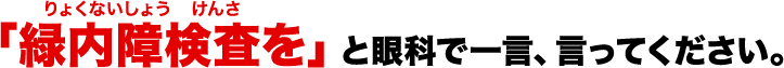 「緑内障検査(りょくないしょう　けんさ)を」と眼科で一言、言ってください。