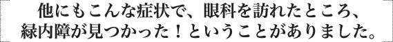 他にもこんな症状で、眼科を訪れたところ、緑内障が見つかった！ということがありました。