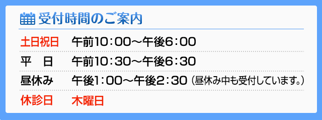 受付時間のご案内土日祝日午前10：00～午後6：00 平日午前10：30～午後6：30 昼休み午後1：00～午後2：30(昼休み中も受付しています。) 休診日木曜日